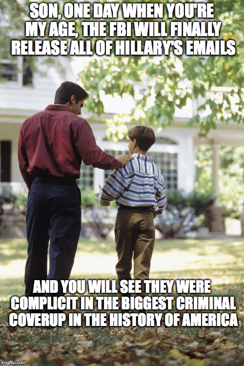 Dad and son | SON, ONE DAY WHEN YOU'RE MY AGE, THE FBI WILL FINALLY RELEASE ALL OF HILLARY'S EMAILS; AND YOU WILL SEE THEY WERE COMPLICIT IN THE BIGGEST CRIMINAL COVERUP IN THE HISTORY OF AMERICA | image tagged in dad and son | made w/ Imgflip meme maker