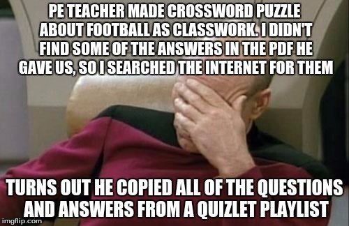 So that's why I couldn't find the answers in the PDF! He didn't even check if the answers were in it!! | PE TEACHER MADE CROSSWORD PUZZLE ABOUT FOOTBALL AS CLASSWORK. I DIDN'T FIND SOME OF THE ANSWERS IN THE PDF HE GAVE US, SO I SEARCHED THE INTERNET FOR THEM; TURNS OUT HE COPIED ALL OF THE QUESTIONS AND ANSWERS FROM A QUIZLET PLAYLIST | image tagged in memes,captain picard facepalm | made w/ Imgflip meme maker