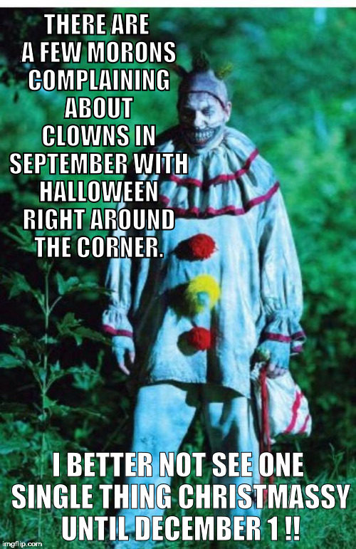 scary clown | THERE ARE A FEW MORONS COMPLAINING ABOUT CLOWNS IN SEPTEMBER WITH HALLOWEEN RIGHT AROUND THE CORNER. I BETTER NOT SEE ONE SINGLE THING CHRISTMASSY UNTIL DECEMBER 1 !! | image tagged in scary clown,halloween,halloween is coming,xmas,christmas,clown | made w/ Imgflip meme maker