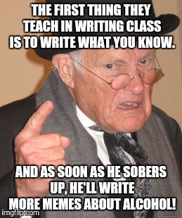Back In My Day Meme | THE FIRST THING THEY TEACH IN WRITING CLASS IS TO WRITE WHAT YOU KNOW. AND AS SOON AS HE SOBERS UP, HE'LL WRITE MORE MEMES ABOUT ALCOHOL! | image tagged in memes,back in my day | made w/ Imgflip meme maker