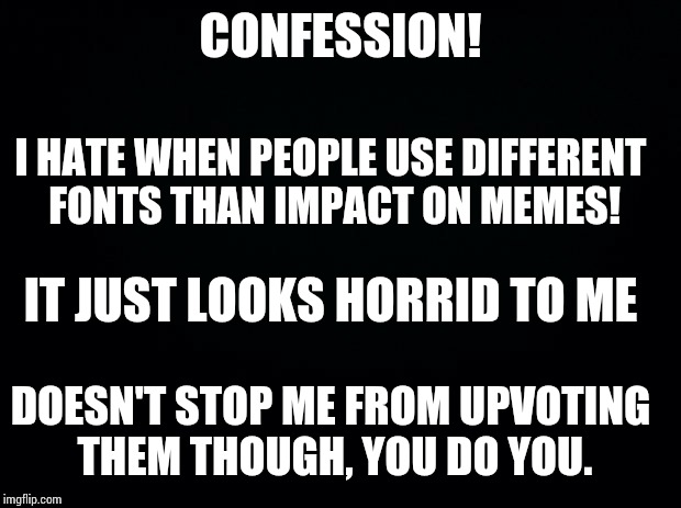 Black background | CONFESSION! I HATE WHEN PEOPLE USE DIFFERENT FONTS THAN IMPACT ON MEMES! IT JUST LOOKS HORRID TO ME; DOESN'T STOP ME FROM UPVOTING THEM THOUGH, YOU DO YOU. | image tagged in black background | made w/ Imgflip meme maker