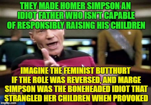 Picard Wtf |  THEY MADE HOMER SIMPSON AN IDIOT FATHER WHO ISN'T CAPABLE OF RESPONSIBLY RAISING HIS CHILDREN; IMAGINE THE FEMINIST BUTTHURT IF THE ROLE WAS REVERSED, AND MARGE SIMPSON WAS THE BONEHEADED IDIOT THAT STRANGLED HER CHILDREN WHEN PROVOKED | image tagged in memes,picard wtf | made w/ Imgflip meme maker