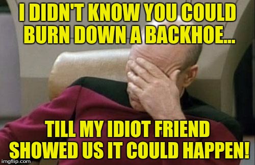 The $125,000.00 man... | I DIDN'T KNOW YOU COULD BURN DOWN A BACKHOE... TILL MY IDIOT FRIEND SHOWED US IT COULD HAPPEN! | image tagged in memes,captain picard facepalm,stupid people,stupidity | made w/ Imgflip meme maker