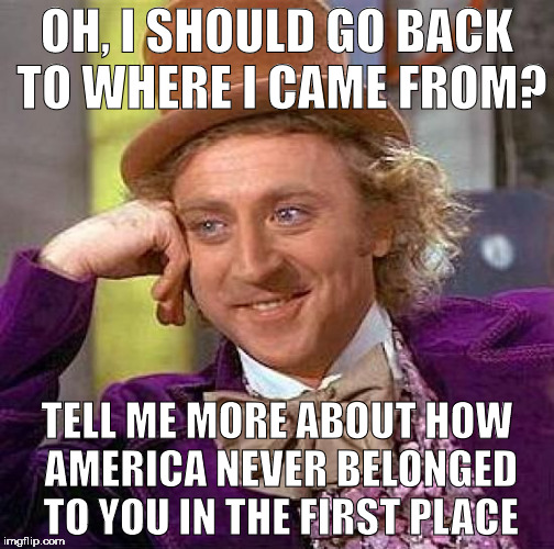 Literally Every Argument with Arrogant, Racist Cunts | OH, I SHOULD GO BACK TO WHERE I CAME FROM? TELL ME MORE ABOUT HOW AMERICA NEVER BELONGED TO YOU IN THE FIRST PLACE | image tagged in memes,creepy condescending wonka,racism,america,arguments | made w/ Imgflip meme maker