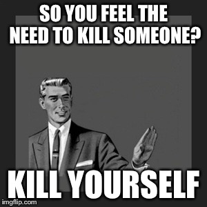 Kill Yourself Guy Meme | SO YOU FEEL THE NEED TO KILL SOMEONE? KILL YOURSELF | image tagged in memes,kill yourself guy | made w/ Imgflip meme maker