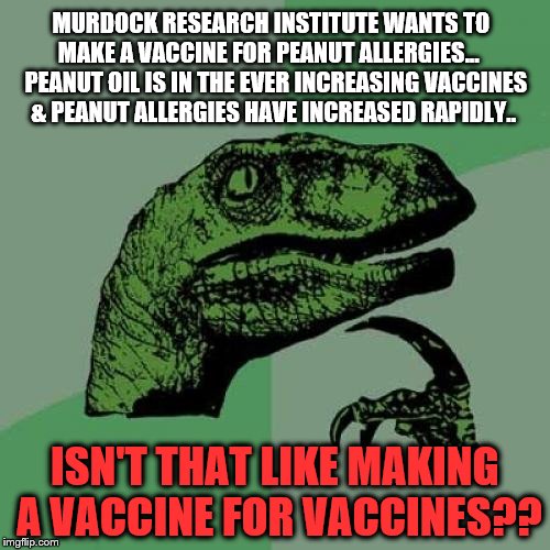 Philosoraptor Meme | MURDOCK RESEARCH INSTITUTE WANTS TO MAKE A VACCINE FOR PEANUT ALLERGIES...   
PEANUT OIL IS IN THE EVER INCREASING VACCINES & PEANUT ALLERGIES HAVE INCREASED RAPIDLY.. ISN'T THAT LIKE MAKING A VACCINE FOR VACCINES?? | image tagged in memes,philosoraptor | made w/ Imgflip meme maker