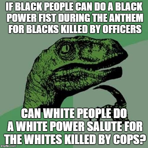 well i feel its only fair, white people are murdered by cops daily, and we will not put up with it any longer! |  IF BLACK PEOPLE CAN DO A BLACK POWER FIST DURING THE ANTHEM FOR BLACKS KILLED BY OFFICERS; CAN WHITE PEOPLE DO A WHITE POWER SALUTE FOR THE WHITES KILLED BY COPS? | image tagged in memes,philosoraptor,equality,white lives matter,black lives matter,all lives matter | made w/ Imgflip meme maker