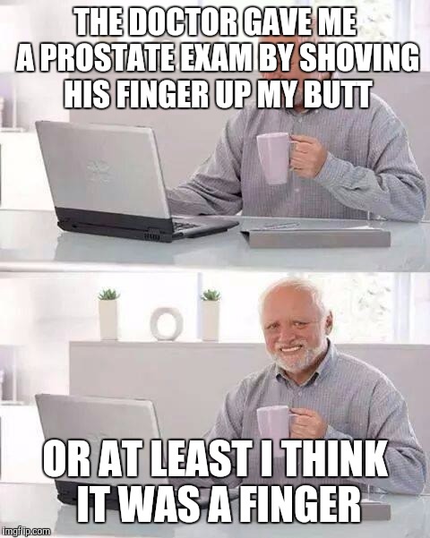Hide the Pain Harold Meme | THE DOCTOR GAVE ME A PROSTATE EXAM BY SHOVING HIS FINGER UP MY BUTT; OR AT LEAST I THINK IT WAS A FINGER | image tagged in memes,hide the pain harold | made w/ Imgflip meme maker