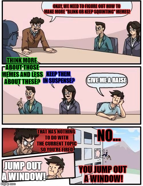 Boardroom Meeting Suggestion Meme | OKAY, WE NEED TO FIGURE OUT HOW TO MAKE MORE "BLINK OR KEEP SQUINTING" MEMES! THINK MORE ABOUT THOSE MEMES AND LESS ABOUT THESE? KEEP THEM IN SUSPENSE? GIVE ME A RAISE; NO... THAT HAS NOTHING TO DO WITH THE CURRENT TOPIC SO YOU'RE FIRED; JUMP OUT A WINDOW! YOU JUMP OUT A WINDOW! | image tagged in memes,boardroom meeting suggestion | made w/ Imgflip meme maker