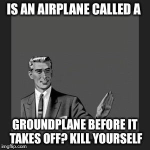 Kill Yourself Guy | IS AN AIRPLANE CALLED A; GROUNDPLANE BEFORE IT TAKES OFF? KILL YOURSELF | image tagged in memes,kill yourself guy | made w/ Imgflip meme maker