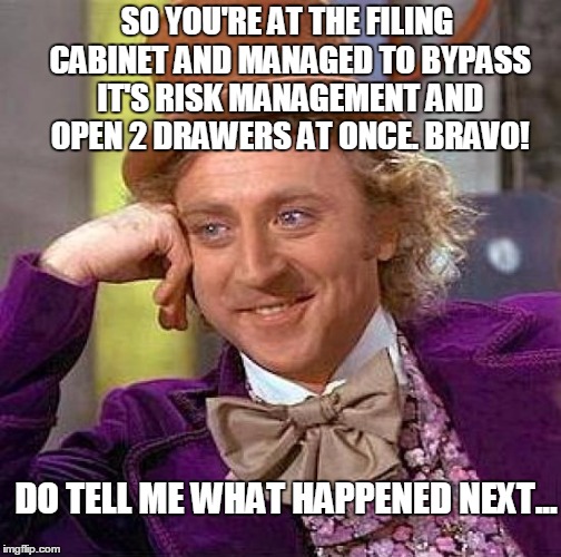 Creepy Condescending Wonka | SO YOU'RE AT THE FILING CABINET AND MANAGED TO BYPASS IT'S RISK MANAGEMENT AND OPEN 2 DRAWERS AT ONCE. BRAVO! DO TELL ME WHAT HAPPENED NEXT... | image tagged in memes,creepy condescending wonka | made w/ Imgflip meme maker