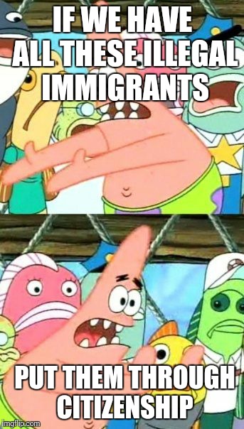 Put It Somewhere Else Patrick | IF WE HAVE ALL THESE ILLEGAL IMMIGRANTS; PUT THEM THROUGH CITIZENSHIP | image tagged in memes,put it somewhere else patrick | made w/ Imgflip meme maker