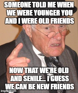 Back In My Day Meme | SOMEONE TOLD ME WHEN WE WERE YOUNGER YOU AND I WERE OLD FRIENDS; NOW THAT WE'RE OLD AND SENILE... I GUESS WE CAN BE NEW FRIENDS | image tagged in memes,back in my day | made w/ Imgflip meme maker