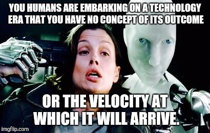 The next evolution. | YOU HUMANS ARE EMBARKING ON A TECHNOLOGY ERA THAT YOU HAVE NO CONCEPT OF ITS OUTCOME; OR THE VELOCITY AT WHICH IT WILL ARRIVE. | image tagged in i robot | made w/ Imgflip meme maker