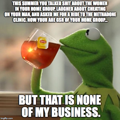 But That's None Of My Business Meme | THIS SUMMER YOU TALKED SHIT ABOUT THE WOMEN IN YOUR HOME GROUP, LAUGHED ABOUT CHEATING ON YOUR MAN, AND ASKED ME FOR A RIDE TO THE METHADONE CLINIC. NOW YOUR ARE GSR OF YOUR HOME GROUP... BUT THAT IS NONE OF MY BUSINESS. | image tagged in memes,but thats none of my business,kermit the frog | made w/ Imgflip meme maker