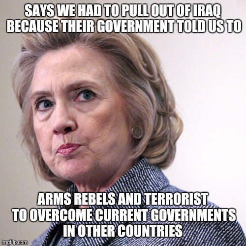 you still with her | SAYS WE HAD TO PULL OUT OF IRAQ BECAUSE THEIR GOVERNMENT TOLD US TO; ARMS REBELS AND TERRORIST TO OVERCOME CURRENT GOVERNMENTS IN OTHER COUNTRIES | image tagged in hillary clinton pissed,hillary lies,trump 2016,memes | made w/ Imgflip meme maker