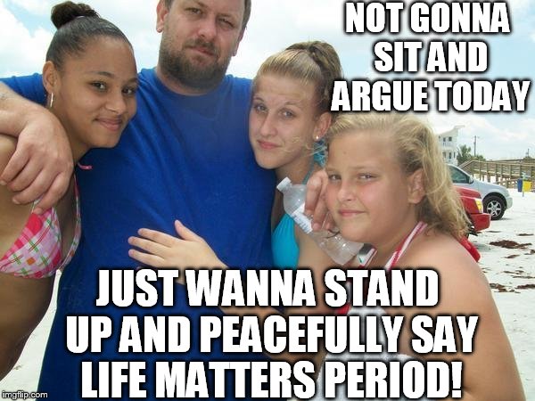 life matters | NOT GONNA SIT AND ARGUE TODAY; JUST WANNA STAND UP AND PEACEFULLY SAY LIFE MATTERS PERIOD! | image tagged in blm | made w/ Imgflip meme maker