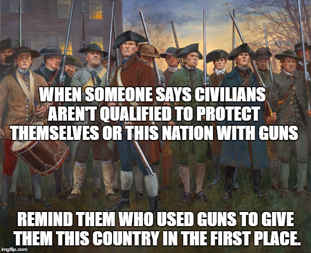 revolutionary militia | WHEN SOMEONE SAYS CIVILIANS AREN'T QUALIFIED TO PROTECT THEMSELVES OR THIS NATION WITH GUNS; REMIND THEM WHO USED GUNS TO GIVE THEM THIS COUNTRY IN THE FIRST PLACE. | image tagged in revolutionary militia | made w/ Imgflip meme maker