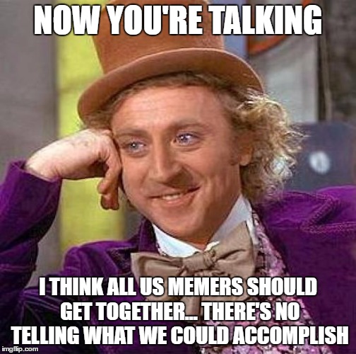 Creepy Condescending Wonka Meme | NOW YOU'RE TALKING I THINK ALL US MEMERS SHOULD GET TOGETHER... THERE'S NO TELLING WHAT WE COULD ACCOMPLISH | image tagged in memes,creepy condescending wonka | made w/ Imgflip meme maker