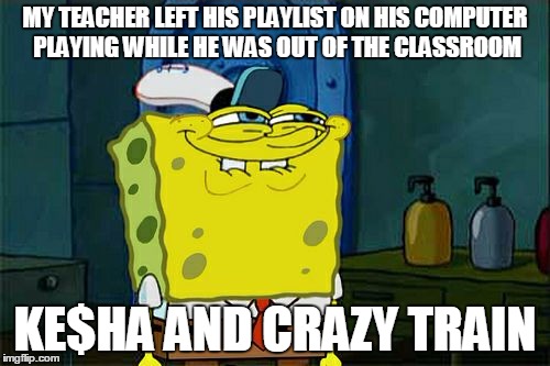 Don't You Squidward | MY TEACHER LEFT HIS PLAYLIST ON HIS COMPUTER PLAYING WHILE HE WAS OUT OF THE CLASSROOM; KE$HA AND CRAZY TRAIN | image tagged in memes,dont you squidward | made w/ Imgflip meme maker