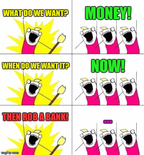 MONEY... | WHAT DO WE WANT? MONEY! WHEN DO WE WANT IT? NOW! THEN ROB A BANK! ... | image tagged in memes,what do we want 3,money,funny,what do we want,x all the y | made w/ Imgflip meme maker