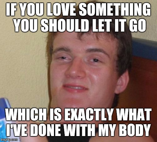 10 Guy | IF YOU LOVE SOMETHING YOU SHOULD LET IT GO; WHICH IS EXACTLY WHAT I'VE DONE WITH MY BODY | image tagged in memes,10 guy | made w/ Imgflip meme maker