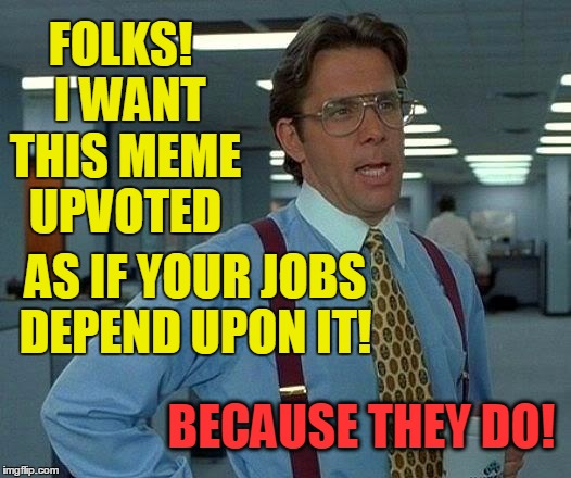 That Would Be Great Meme | FOLKS!  I WANT THIS MEME UPVOTED BECAUSE THEY DO! AS IF YOUR JOBS DEPEND UPON IT! | image tagged in memes,that would be great | made w/ Imgflip meme maker