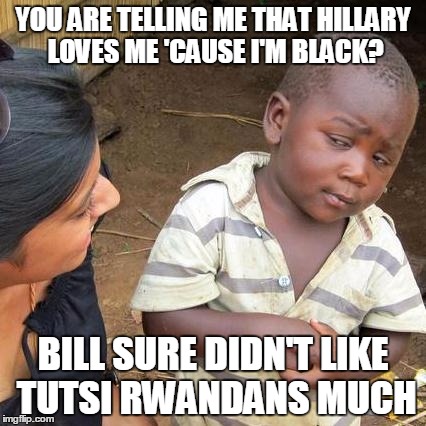 IT'S EASY TO BELIEVE THAT HILLARY LOVES BLACK PEOPLE, EH? | YOU ARE TELLING ME THAT HILLARY LOVES ME 'CAUSE I'M BLACK? BILL SURE DIDN'T LIKE TUTSI RWANDANS MUCH | image tagged in memes,third world skeptical kid,hillary clinton 2016,election 2016,genocide | made w/ Imgflip meme maker