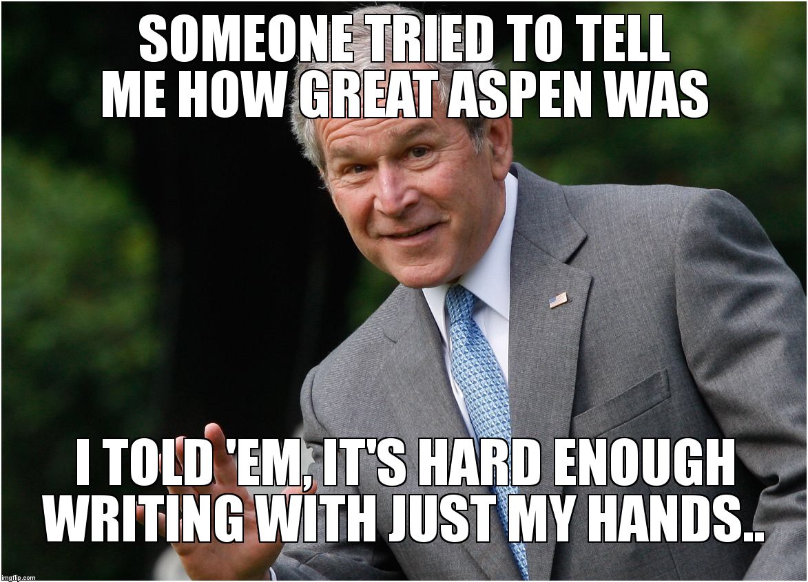 Bush - Go Ahead, I won't tell | SOMEONE TRIED TO TELL ME HOW GREAT ASPEN WAS; I TOLD 'EM, IT'S HARD ENOUGH WRITING WITH JUST MY HANDS.. | image tagged in bush - go ahead i won't tell | made w/ Imgflip meme maker