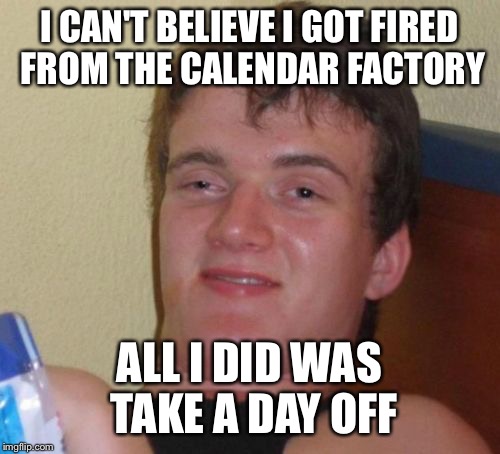 10 Guy | I CAN'T BELIEVE I GOT FIRED FROM THE CALENDAR FACTORY; ALL I DID WAS TAKE A DAY OFF | image tagged in memes,10 guy | made w/ Imgflip meme maker