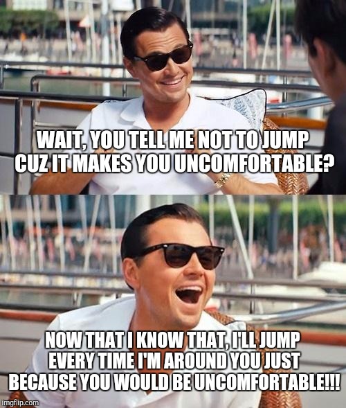 Leonardo Dicaprio Wolf Of Wall Street | WAIT, YOU TELL ME NOT TO JUMP CUZ IT MAKES YOU UNCOMFORTABLE? NOW THAT I KNOW THAT, I'LL JUMP EVERY TIME I'M AROUND YOU JUST BECAUSE YOU WOULD BE UNCOMFORTABLE!!! | image tagged in memes,leonardo dicaprio wolf of wall street | made w/ Imgflip meme maker