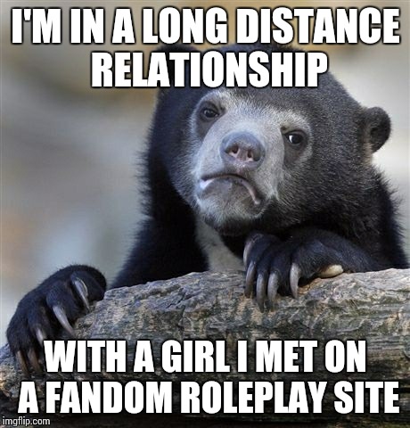 Confession Bear Meme | I'M IN A LONG DISTANCE RELATIONSHIP; WITH A GIRL I MET ON A FANDOM ROLEPLAY SITE | image tagged in memes,confession bear | made w/ Imgflip meme maker