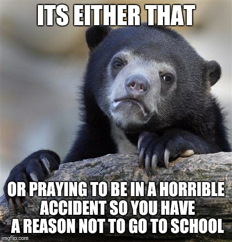 Confession Bear Meme | ITS EITHER THAT OR PRAYING TO BE IN A HORRIBLE ACCIDENT SO YOU HAVE A REASON NOT TO GO TO SCHOOL | image tagged in memes,confession bear | made w/ Imgflip meme maker