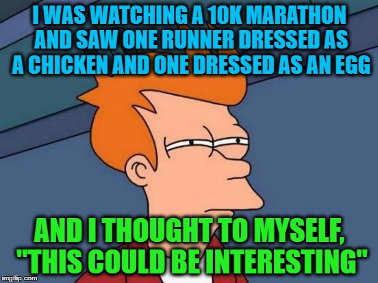 Futurama Fry | I WAS WATCHING A 10K MARATHON AND SAW ONE RUNNER DRESSED AS A CHICKEN AND ONE DRESSED AS AN EGG; AND I THOUGHT TO MYSELF, "THIS COULD BE INTERESTING" | image tagged in memes,futurama fry | made w/ Imgflip meme maker