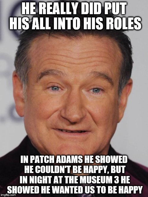 Robin Williams | HE REALLY DID PUT HIS ALL INTO HIS ROLES; IN PATCH ADAMS HE SHOWED HE COULDN'T BE HAPPY, BUT IN NIGHT AT THE MUSEUM 3 HE SHOWED HE WANTED US TO BE HAPPY | image tagged in robin williams | made w/ Imgflip meme maker