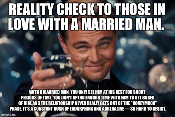Leonardo Dicaprio Cheers Meme | REALITY CHECK TO THOSE IN LOVE WITH A MARRIED MAN. WITH A MARRIED MAN, YOU ONLY SEE HIM AT HIS BEST FOR SHORT PERIODS OF TIME. YOU DON'T SPEND ENOUGH TIME WITH HIM TO GET BORED OF HIM, AND THE RELATIONSHIP NEVER REALLY GETS OUT OF THE "HONEYMOON" PHASE. IT'S A CONSTANT RUSH OF ENDORPHINS AND ADRENALINE — SO HARD TO RESIST. | image tagged in memes,leonardo dicaprio cheers | made w/ Imgflip meme maker