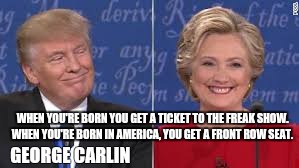 Hillary Clinton Donald Trump freakshow | WHEN YOU'RE BORN YOU GET A TICKET TO THE FREAK SHOW. WHEN YOU'RE BORN IN AMERICA, YOU GET A FRONT ROW SEAT. GEORGE CARLIN | image tagged in hillary clinton,donald trump | made w/ Imgflip meme maker