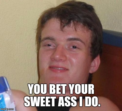 10 Guy Meme | YOU BET YOUR SWEET ASS I DO. | image tagged in memes,10 guy | made w/ Imgflip meme maker