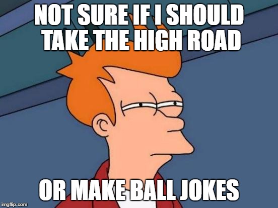 Futurama Fry Meme | NOT SURE IF I SHOULD TAKE THE HIGH ROAD OR MAKE BALL JOKES | image tagged in memes,futurama fry | made w/ Imgflip meme maker