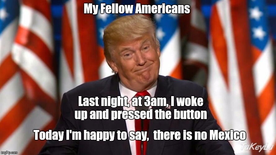 My Fellow Americans; Last night, at 3am, I woke up and pressed the button; Today I'm happy to say,  there is no Mexico | image tagged in election 2016 | made w/ Imgflip meme maker