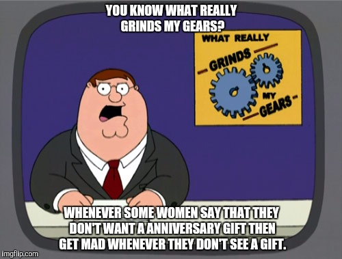 Peter Griffin News Meme | YOU KNOW WHAT REALLY GRINDS MY GEARS? WHENEVER SOME WOMEN SAY THAT THEY DON'T WANT A ANNIVERSARY GIFT THEN GET MAD WHENEVER THEY DON'T SEE A GIFT. | image tagged in memes,peter griffin news | made w/ Imgflip meme maker