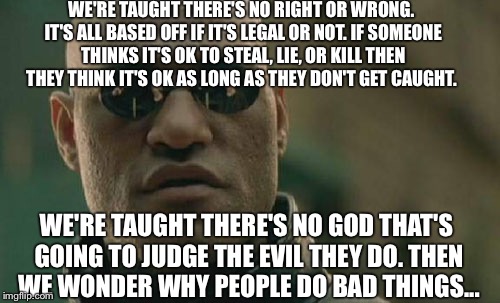 Matrix Morpheus Meme | WE'RE TAUGHT THERE'S NO RIGHT OR WRONG. IT'S ALL BASED OFF IF IT'S LEGAL OR NOT. IF SOMEONE THINKS IT'S OK TO STEAL, LIE, OR KILL THEN THEY THINK IT'S OK AS LONG AS THEY DON'T GET CAUGHT. WE'RE TAUGHT THERE'S NO GOD THAT'S GOING TO JUDGE THE EVIL THEY DO. THEN WE WONDER WHY PEOPLE DO BAD THINGS... | image tagged in memes,matrix morpheus,good,evil | made w/ Imgflip meme maker