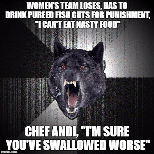 Insanity Wolf | WOMEN'S TEAM LOSES, HAS TO DRINK PUREED FISH GUTS FOR PUNISHMENT, "I CAN'T EAT NASTY FOOD"; CHEF ANDI, "I'M SURE YOU'VE SWALLOWED WORSE" | image tagged in memes,insanity wolf | made w/ Imgflip meme maker