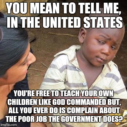 Third World Skeptical Kid Meme | YOU MEAN TO TELL ME, IN THE UNITED STATES; YOU'RE FREE TO TEACH YOUR OWN CHILDREN LIKE GOD COMMANDED BUT, ALL YOU EVER DO IS COMPLAIN ABOUT THE POOR JOB THE GOVERNMENT DOES? | image tagged in memes,third world skeptical kid | made w/ Imgflip meme maker