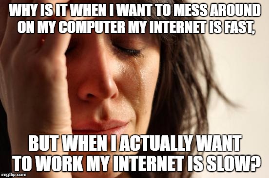 First World Problems | WHY IS IT WHEN I WANT TO MESS AROUND ON MY COMPUTER MY INTERNET IS FAST, BUT WHEN I ACTUALLY WANT TO WORK MY INTERNET IS SLOW? | image tagged in memes,first world problems | made w/ Imgflip meme maker