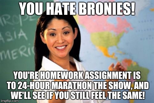 All it takes is to watch the show to see if you'll like it (and become a brony)! | YOU HATE BRONIES! YOU'RE HOMEWORK ASSIGNMENT IS TO 24-HOUR MARATHON THE SHOW, AND WE'LL SEE IF YOU STILL FEEL THE SAME! | image tagged in memes,unhelpful high school teacher,my little pony,bronies | made w/ Imgflip meme maker
