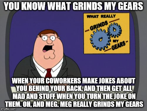 Peter Griffin News Meme | YOU KNOW WHAT GRINDS MY GEARS; WHEN YOUR COWORKERS MAKE JOKES ABOUT YOU BEHIND YOUR BACK, AND THEN GET ALL MAD AND STUFF WHEN YOU TURN THE JOKE ON THEM. OH, AND MEG. MEG REALLY GRINDS MY GEARS | image tagged in memes,peter griffin news | made w/ Imgflip meme maker