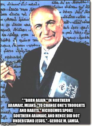 " "BORN AGAIN," IN NORTHERN ARAMAIC, MEANS: "TO CHANGE ONE'S THOUGHTS AND HABITS." NICODEMUS SPOKE SOUTHERN ARAMAIC, AND HENCE DID NOT UNDERSTAND JESUS." - GEORGE M. LAMSA. | image tagged in aramaic bible expert 001 | made w/ Imgflip meme maker