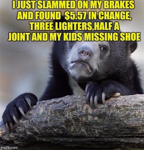 Confession Bear | I JUST SLAMMED ON MY BRAKES AND FOUND  $5.57 IN CHANGE, THREE LIGHTERS,HALF A JOINT AND MY KIDS MISSING SHOE | image tagged in memes,confession bear | made w/ Imgflip meme maker