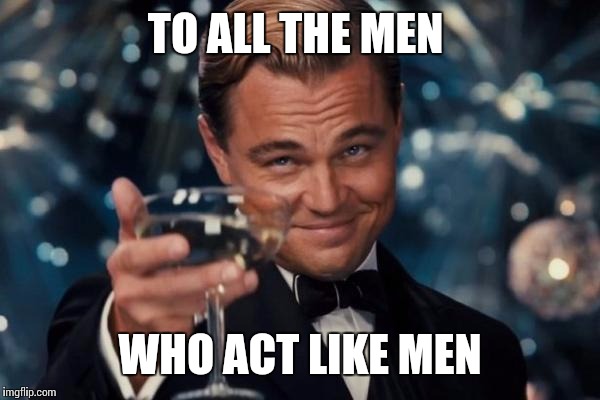 Leonardo Dicaprio Cheers Meme | TO ALL THE MEN; WHO ACT LIKE MEN | image tagged in memes,leonardo dicaprio cheers | made w/ Imgflip meme maker